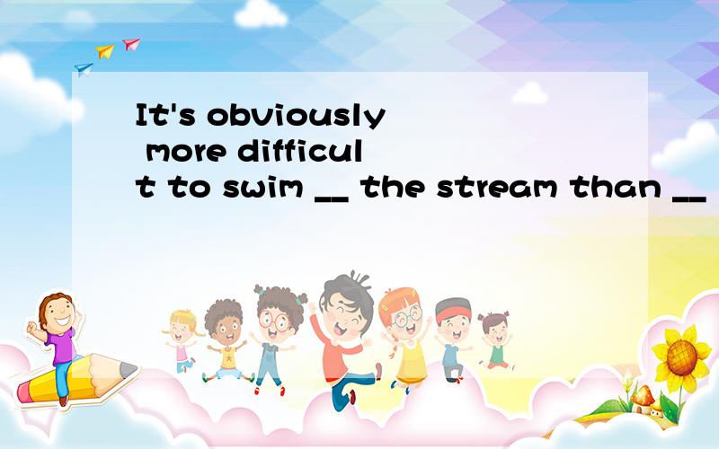 It's obviously more difficult to swim __ the stream than __