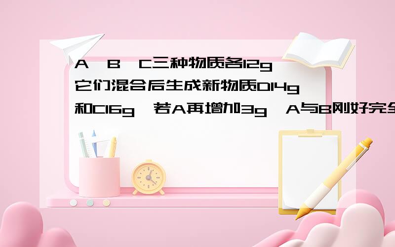 A、B、C三种物质各12g,它们混合后生成新物质D14g和C16g,若A再增加3g,A与B刚好完全反应,则生成C的质量是