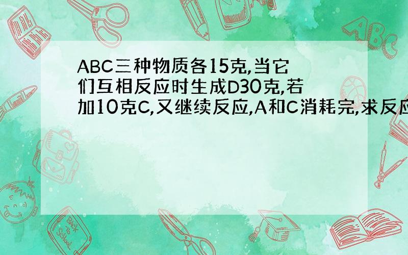 ABC三种物质各15克,当它们互相反应时生成D30克,若加10克C,又继续反应,A和C消耗完,求反应A和B质量比