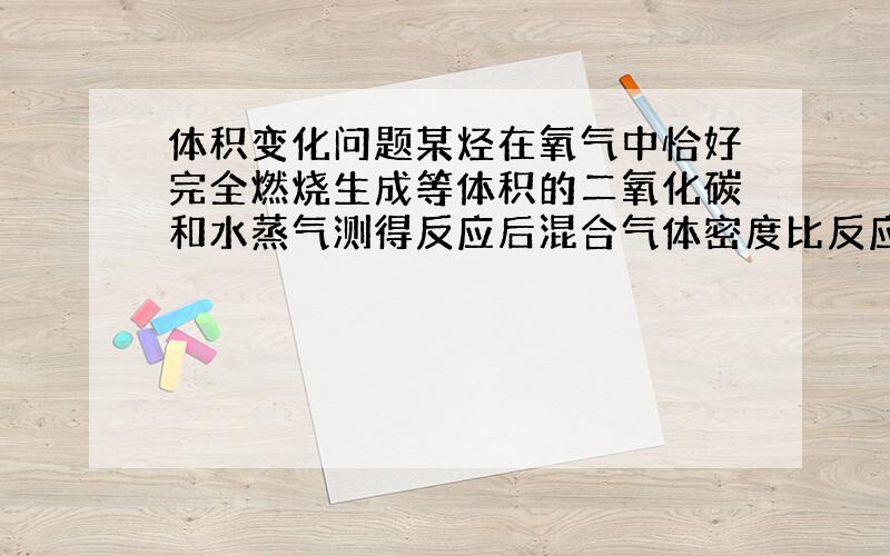 体积变化问题某烃在氧气中恰好完全燃烧生成等体积的二氧化碳和水蒸气测得反应后混合气体密度比反应强减少1/8（均指120℃,