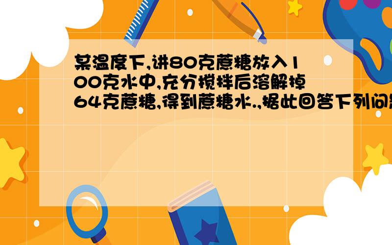 某温度下,讲80克蔗糖放入100克水中,充分搅拌后溶解掉64克蔗糖,得到蔗糖水.,据此回答下列问题：