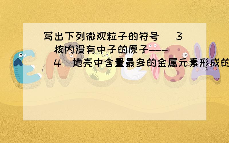 写出下列微观粒子的符号 （3）核内没有中子的原子--- （4）地壳中含量最多的金属元素形成的离子---