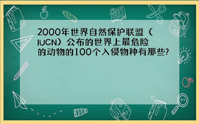 2000年世界自然保护联盟（IUCN）公布的世界上最危险的动物的100个入侵物种有那些?