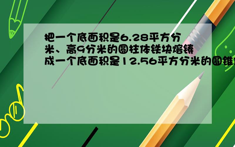 把一个底面积是6.28平方分米、高9分米的圆柱体铁块熔铸成一个底面积是12.56平方分米的圆锥体，圆锥体的高是多少分米？