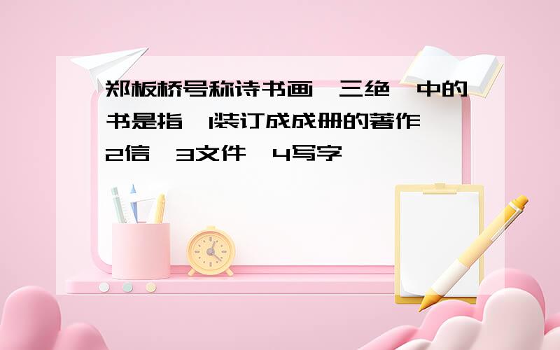 郑板桥号称诗书画,三绝,中的书是指,1装订成成册的著作,2信,3文件,4写字,