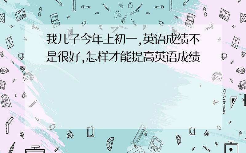 我儿子今年上初一,英语成绩不是很好,怎样才能提高英语成绩