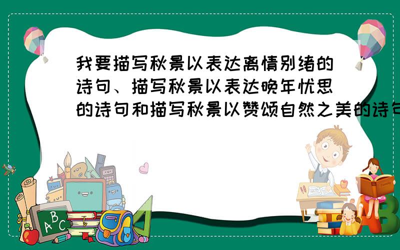 我要描写秋景以表达离情别绪的诗句、描写秋景以表达晚年忧思的诗句和描写秋景以赞颂自然之美的诗句各1句.