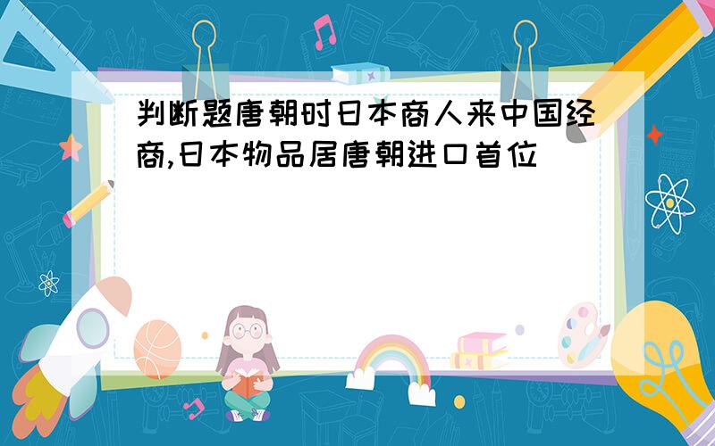 判断题唐朝时日本商人来中国经商,日本物品居唐朝进口首位