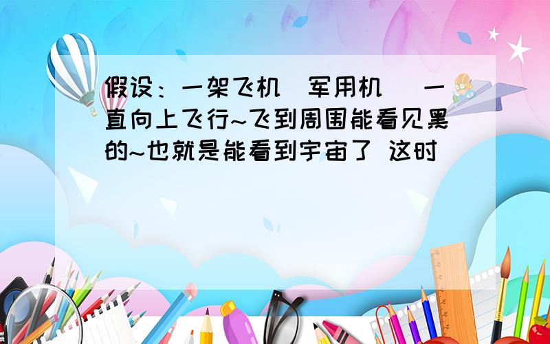 假设：一架飞机（军用机） 一直向上飞行~飞到周围能看见黑的~也就是能看到宇宙了 这时