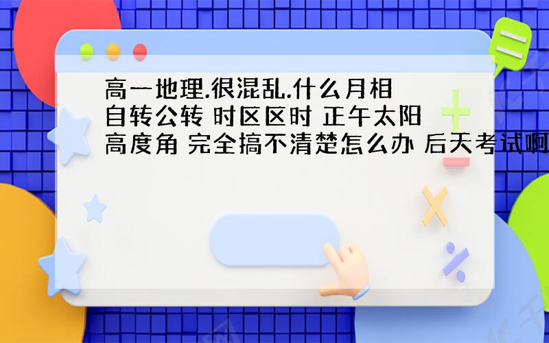 高一地理.很混乱.什么月相 自转公转 时区区时 正午太阳高度角 完全搞不清楚怎么办 后天考试啊