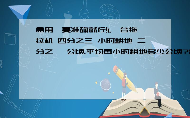 急用,要准确就行!1.一台拖拉机 四分之三 小时耕地 二分之一 公顷.平均每小时耕地多少公顷?耕地一公顷要多少小时?2.