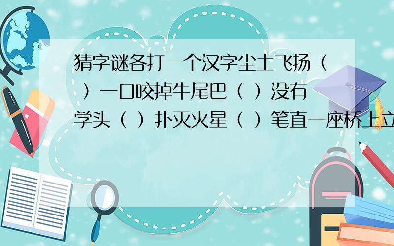 猜字谜各打一个汉字尘土飞扬（ ）一口咬掉牛尾巴（ ）没有学头（ ）扑灭火星（ ）笔直一座桥上立一头牛（ ‍）