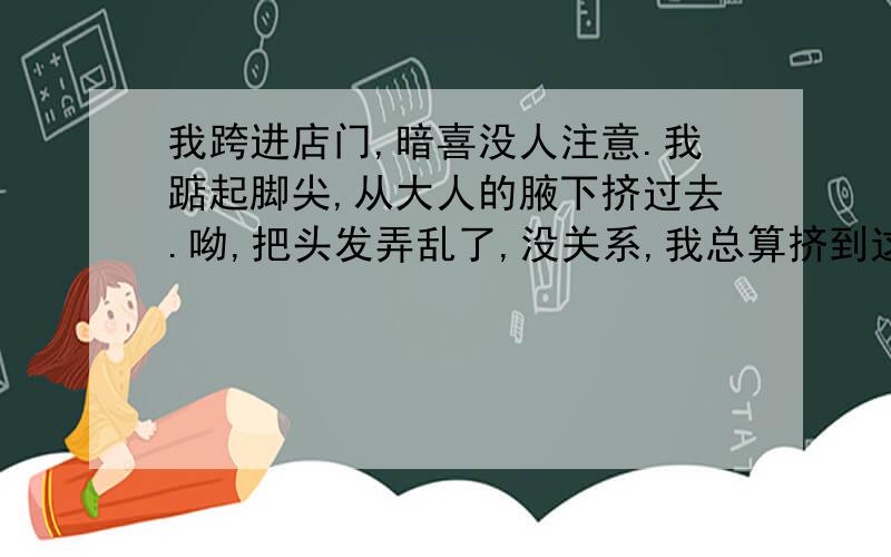 我跨进店门,暗喜没人注意.我踮起脚尖,从大人的腋下挤过去.呦,把头发弄乱了,没关系,我总算挤到这边来了.