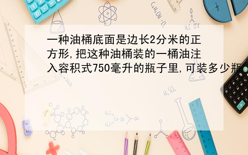 一种油桶底面是边长2分米的正方形,把这种油桶装的一桶油注入容积式750毫升的瓶子里,可装多少瓶