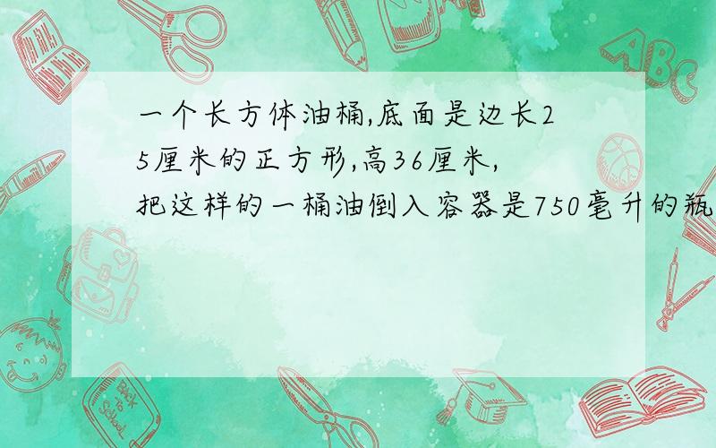 一个长方体油桶,底面是边长25厘米的正方形,高36厘米,把这样的一桶油倒入容器是750毫升的瓶子里,可以装