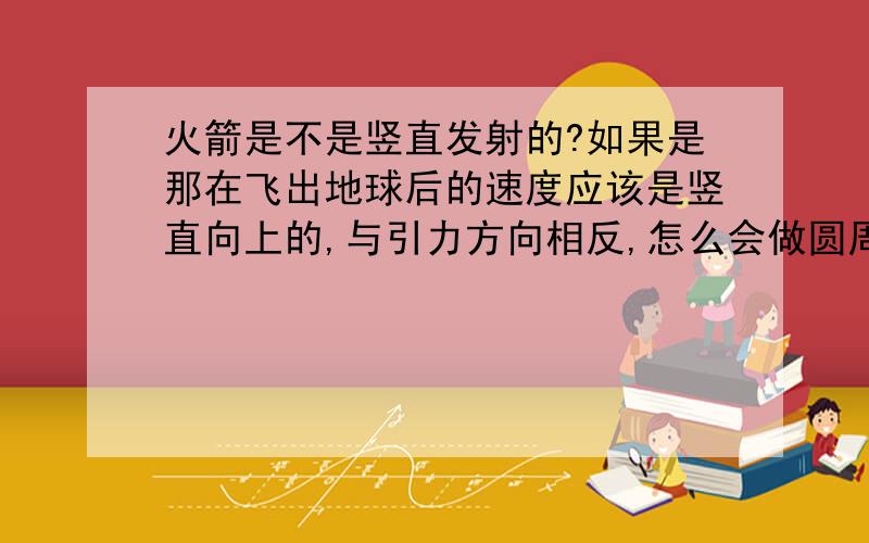 火箭是不是竖直发射的?如果是那在飞出地球后的速度应该是竖直向上的,与引力方向相反,怎么会做圆周运动