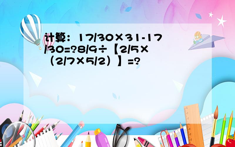 计算：17/30×31-17/30=?8/9÷【2/5×（2/7×5/2）】=?