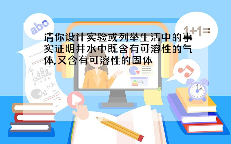 请你设计实验或列举生活中的事实证明井水中既含有可溶性的气体,又含有可溶性的固体