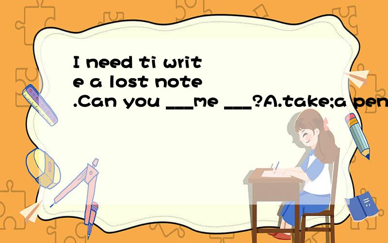 I need ti write a lost note .Can you ___me ___?A.take;a penc