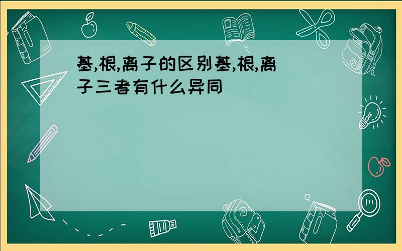 基,根,离子的区别基,根,离子三者有什么异同