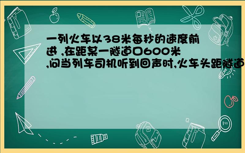 一列火车以38米每秒的速度前进 ,在距某一隧道口600米,问当列车司机听到回声时,火车头距隧道口多远?