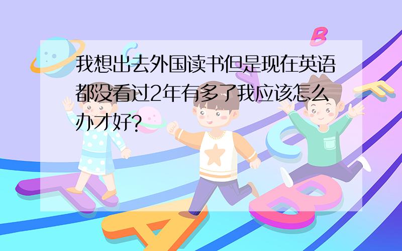 我想出去外国读书但是现在英语都没看过2年有多了我应该怎么办才好?