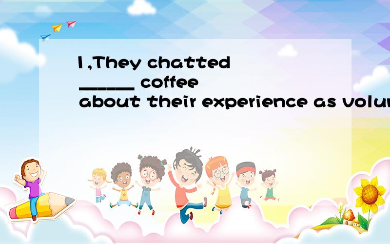 1,They chatted ______ coffee about their experience as volun