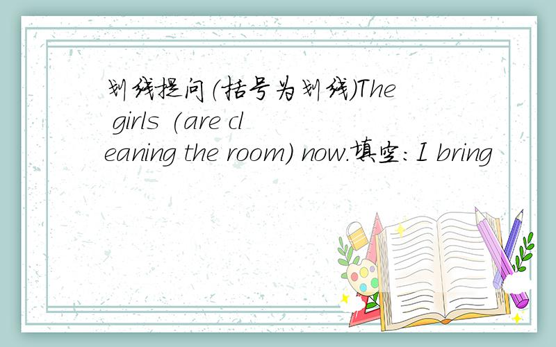 划线提问（括号为划线）The girls (are cleaning the room) now.填空：I bring