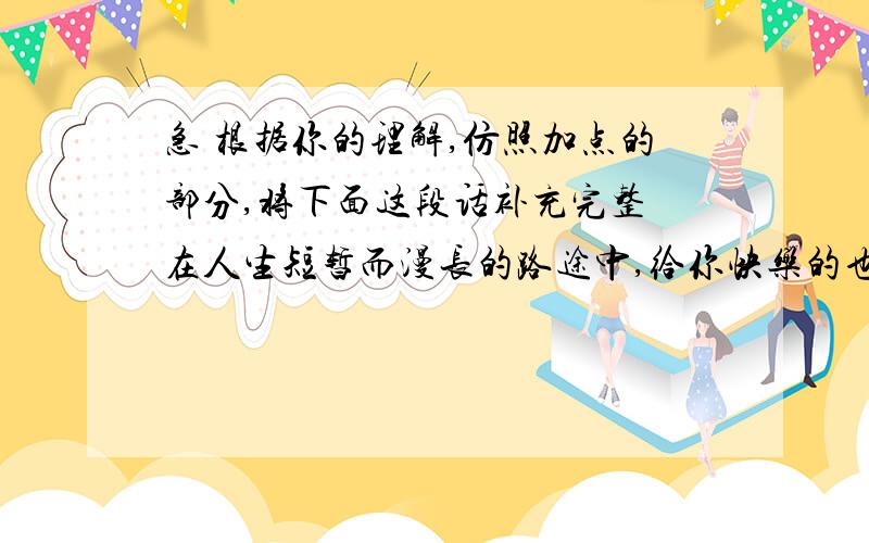 急 根据你的理解,仿照加点的部分,将下面这段话补充完整 在人生短暂而漫长的路途中,给你快乐的也许是你的朋友,让你美丽的也