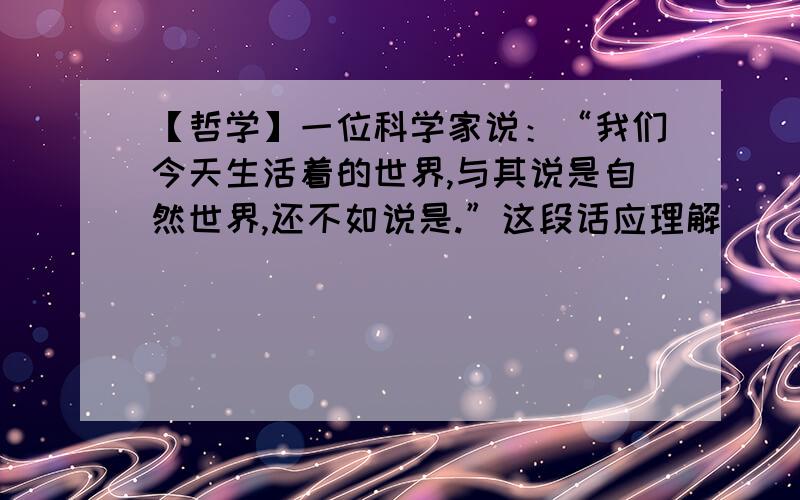 【哲学】一位科学家说：“我们今天生活着的世界,与其说是自然世界,还不如说是.”这段话应理解