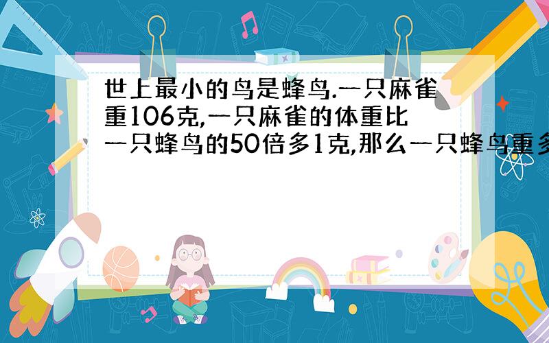 世上最小的鸟是蜂鸟.一只麻雀重106克,一只麻雀的体重比一只蜂鸟的50倍多1克,那么一只蜂鸟重多少克?求答