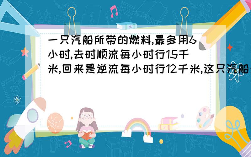 一只汽船所带的燃料,最多用6小时,去时顺流每小时行15千米,回来是逆流每小时行12千米,这只汽船最多行出（ ）千米就需往