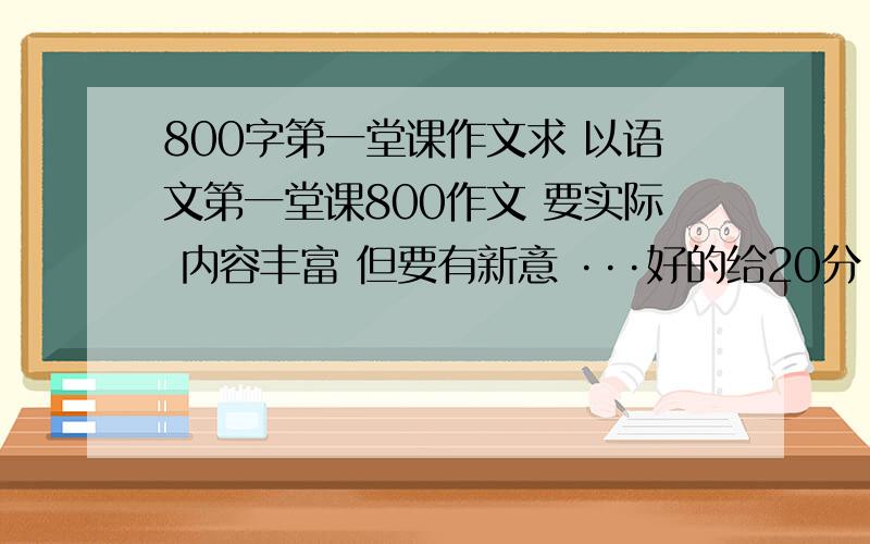 800字第一堂课作文求 以语文第一堂课800作文 要实际 内容丰富 但要有新意 ···好的给20分