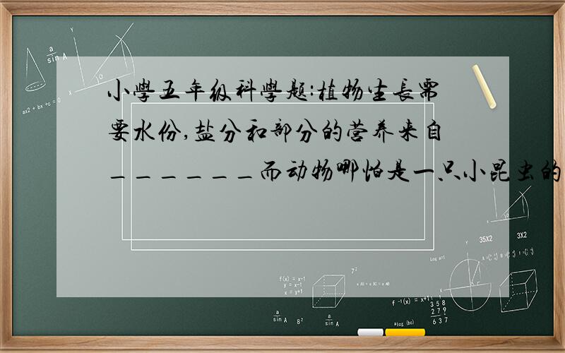 小学五年级科学题:植物生长需要水份,盐分和部分的营养来自______而动物哪怕是一只小昆虫的营养要来自_______植物