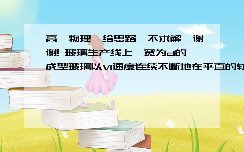 高一物理,给思路,不求解,谢谢! 玻璃生产线上,宽为d的成型玻璃以V1速度连续不断地在平直的轨道上前进