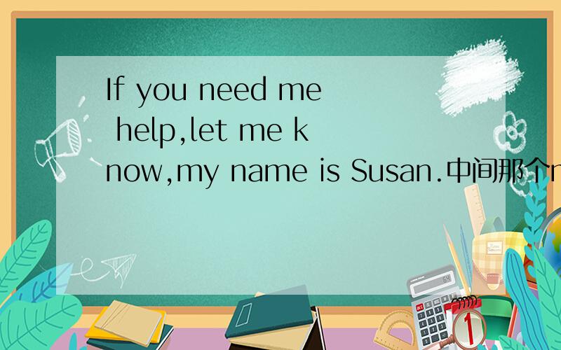 If you need me help,let me know,my name is Susan.中间那个me有问题吗?