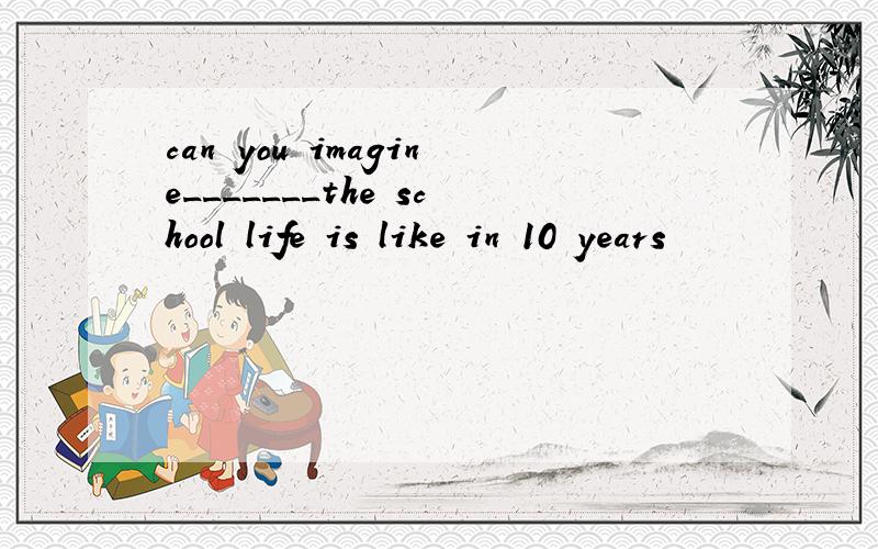 can you imagine_______the school life is like in 10 years