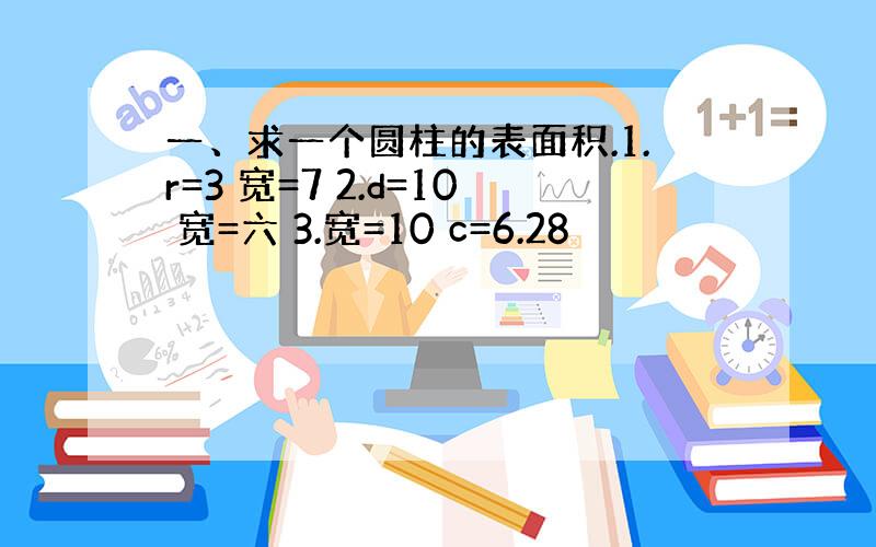 一、求一个圆柱的表面积.1.r=3 宽=7 2.d=10 宽=六 3.宽=10 c=6.28