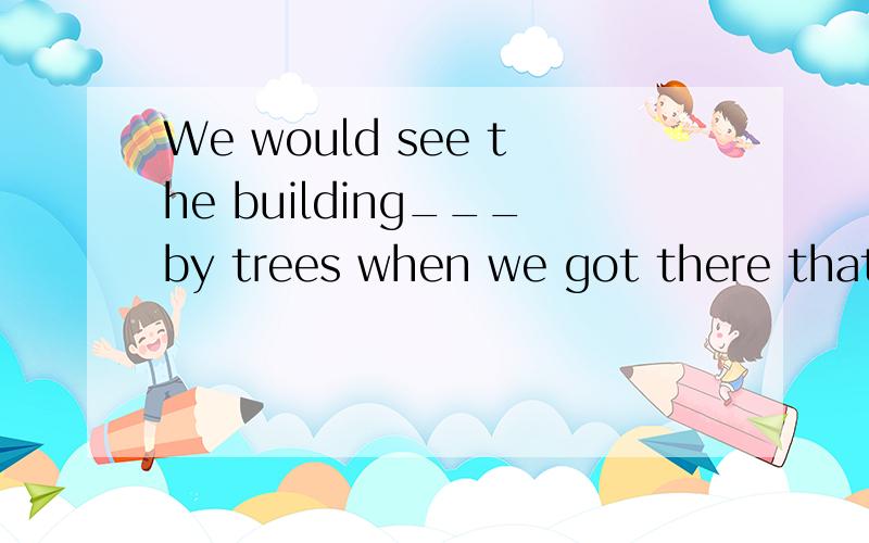 We would see the building___by trees when we got there that