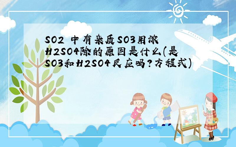 SO2 中有杂质SO3用浓 H2SO4除的原因是什么(是SO3和H2SO4反应吗?方程式)