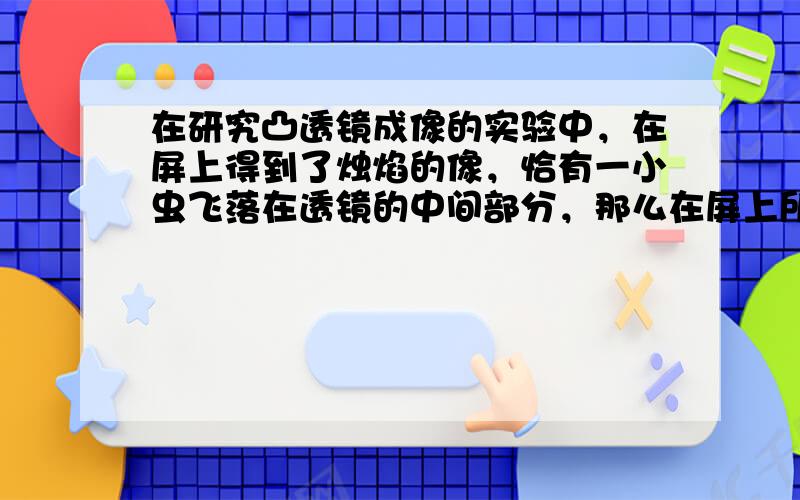 在研究凸透镜成像的实验中，在屏上得到了烛焰的像，恰有一小虫飞落在透镜的中间部分，那么在屏上所成的像（　　）