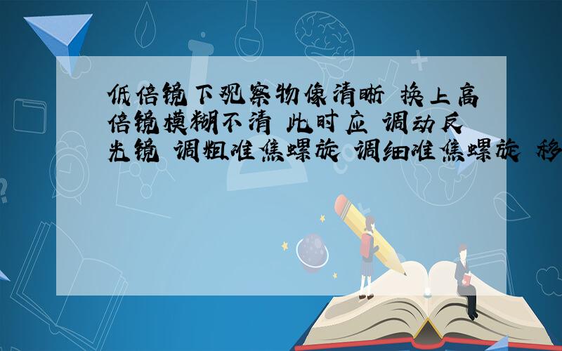 低倍镜下观察物像清晰 换上高倍镜模糊不清 此时应 调动反光镜 调粗准焦螺旋 调细准焦螺旋 移动装片