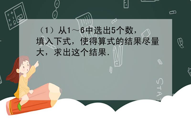 （1）从1～6中选出5个数，填入下式，使得算式的结果尽量大，求出这个结果．