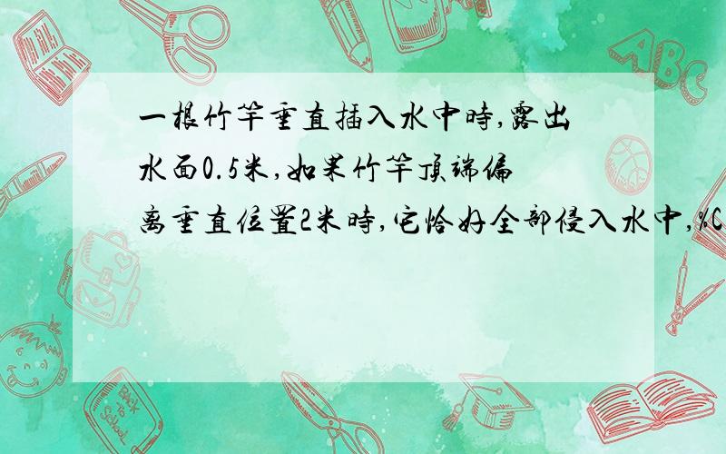 一根竹竿垂直插入水中时,露出水面0.5米,如果竹竿顶端偏离垂直位置2米时,它恰好全部侵入水中,%C