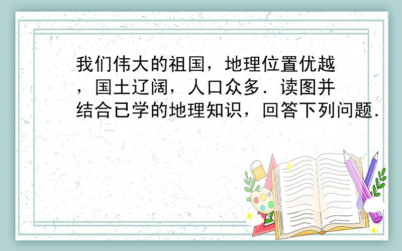 我们伟大的祖国，地理位置优越，国土辽阔，人口众多．读图并结合已学的地理知识，回答下列问题．