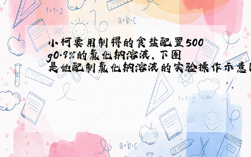 小柯要用制得的食盐配置500g0.9%的氯化钠溶液,下图是他配制氯化钠溶液的实验操作示意图.指