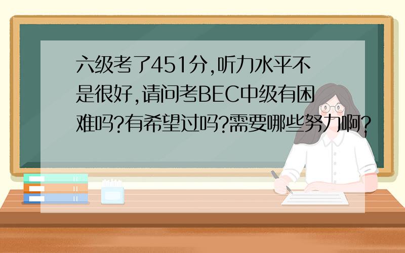 六级考了451分,听力水平不是很好,请问考BEC中级有困难吗?有希望过吗?需要哪些努力啊?