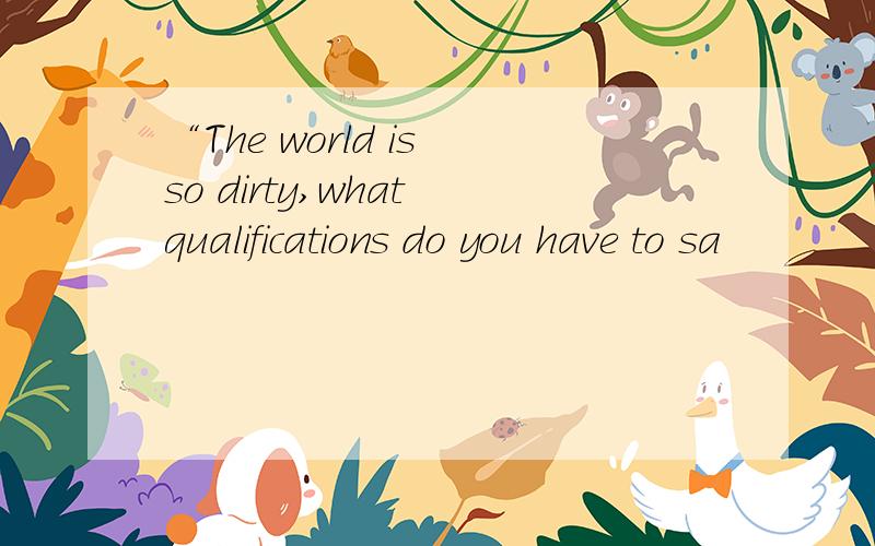 “The world is so dirty,what qualifications do you have to sa