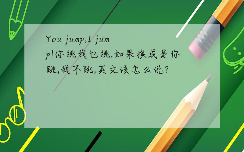 You jump,I jump!你跳我也跳,如果换成是你跳,我不跳,英文该怎么说?