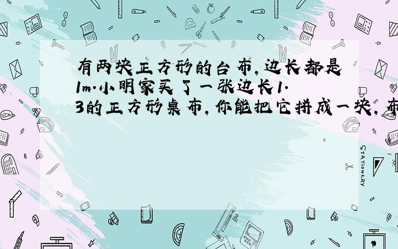 有两块正方形的台布,边长都是1m.小明家买了一张边长1.3的正方形桌布,你能把它拼成一块,布料没有剩余!